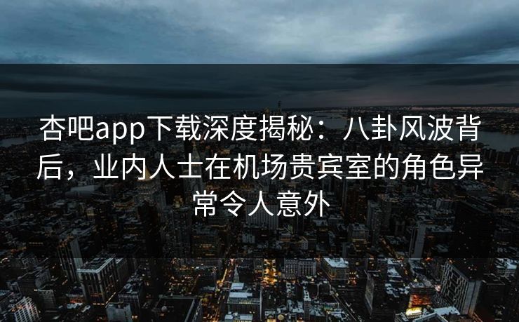 杏吧app下载深度揭秘：八卦风波背后，业内人士在机场贵宾室的角色异常令人意外