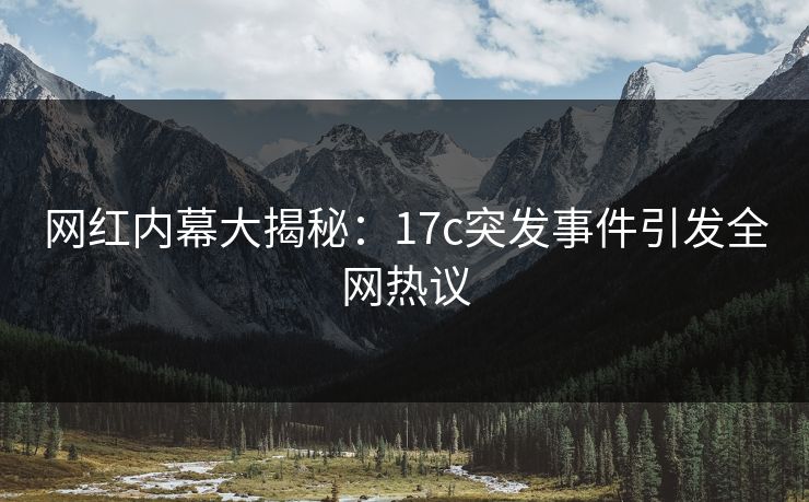 网红内幕大揭秘：17c突发事件引发全网热议
