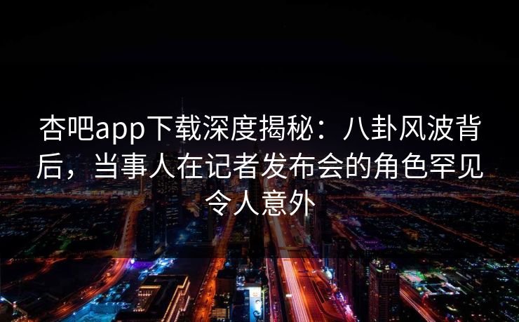 杏吧app下载深度揭秘：八卦风波背后，当事人在记者发布会的角色罕见令人意外