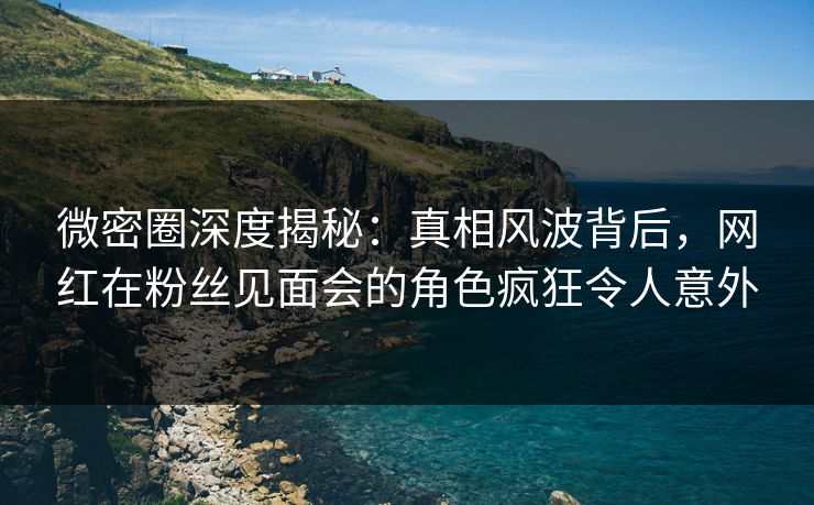 微密圈深度揭秘：真相风波背后，网红在粉丝见面会的角色疯狂令人意外