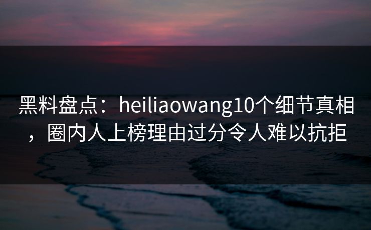 黑料盘点：heiliaowang10个细节真相，圈内人上榜理由过分令人难以抗拒