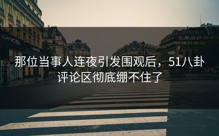 那位当事人连夜引发围观后，51八卦评论区彻底绷不住了