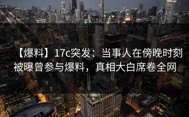 【爆料】17c突发：当事人在傍晚时刻被曝曾参与爆料，真相大白席卷全网