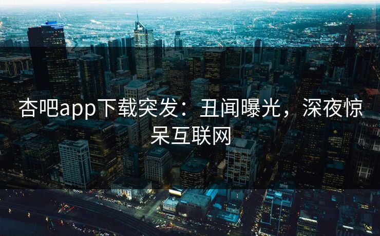 杏吧app下载突发：丑闻曝光，深夜惊呆互联网