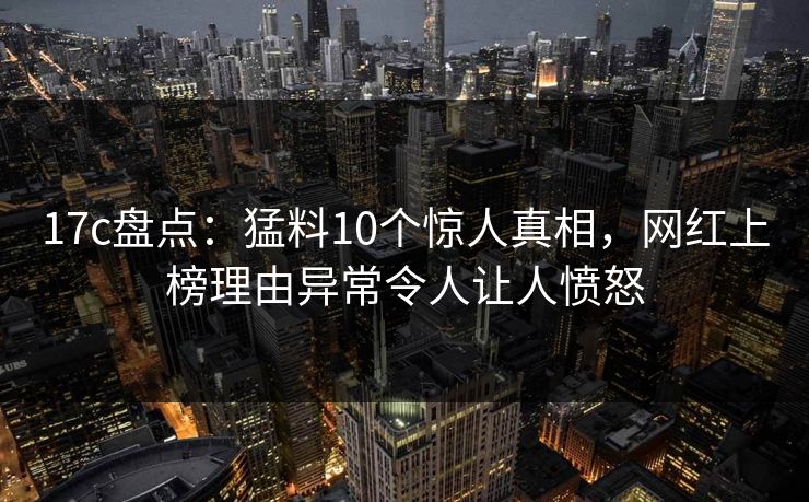 17c盘点:猛料10个惊人真相,网红上榜理由异常令人让人愤怒 17c盘点:猛料10个惊人真相,网红上榜理由异常令人让人愤怒