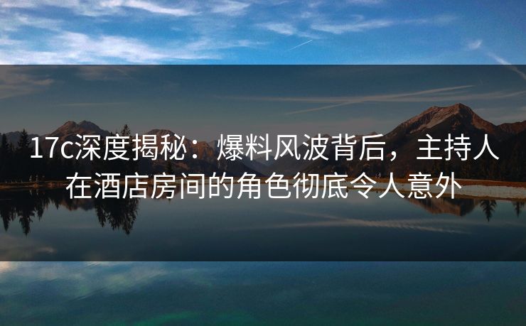 17c深度揭秘：爆料风波背后，主持人在酒店房间的角色彻底令人意外