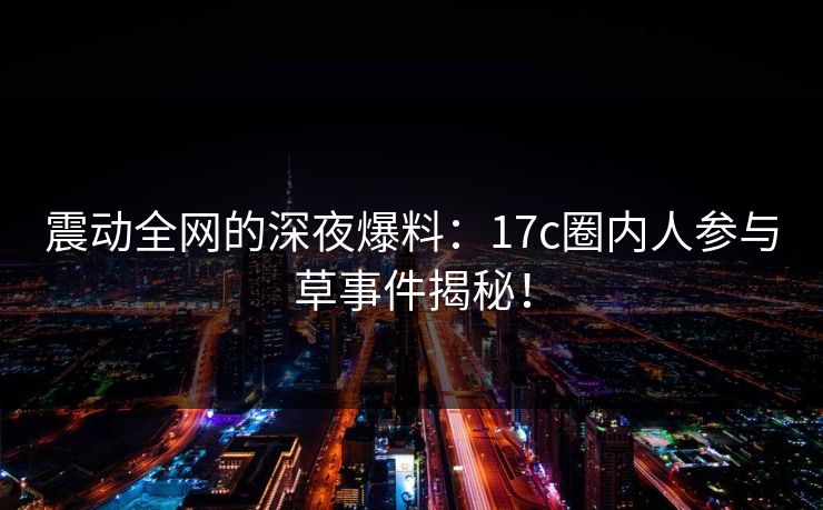 震动全网的深夜爆料：17c圈内人参与草事件揭秘！