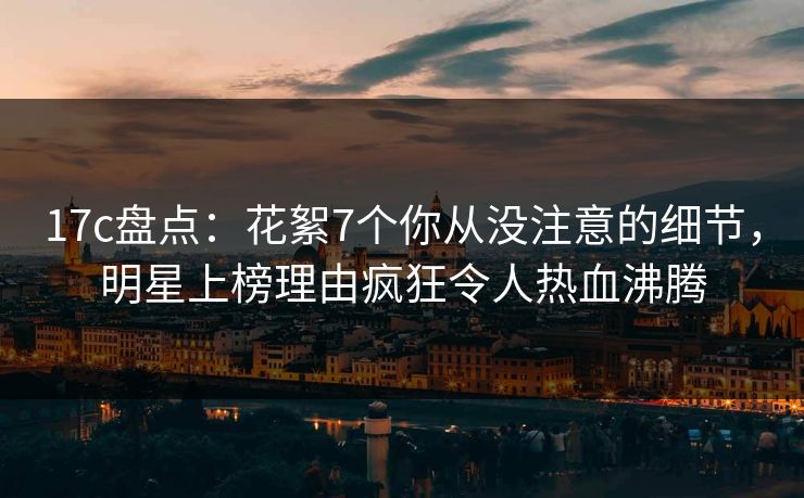 17c盘点：花絮7个你从没注意的细节，明星上榜理由疯狂令人热血沸腾