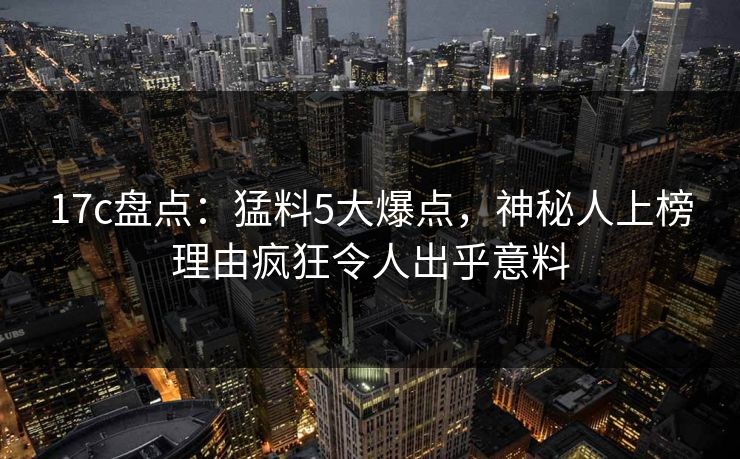 17c盘点：猛料5大爆点，神秘人上榜理由疯狂令人出乎意料