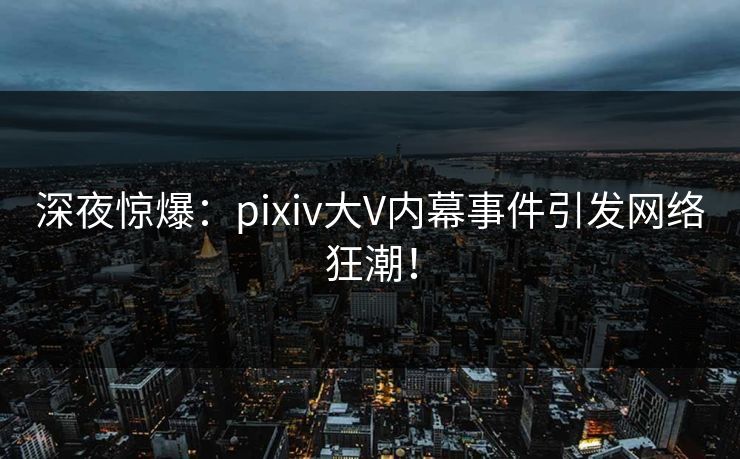 深夜惊爆：pixiv大V内幕事件引发网络狂潮！