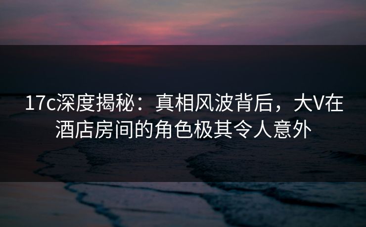 17c深度揭秘：真相风波背后，大V在酒店房间的角色极其令人意外