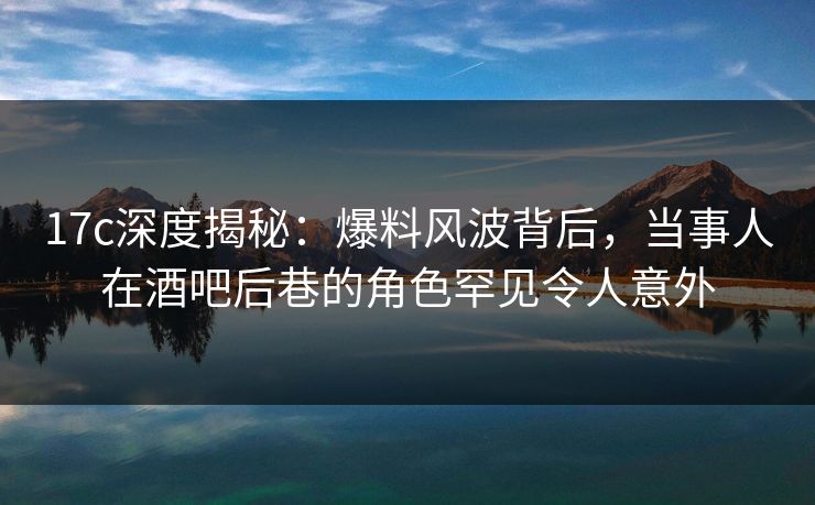 17c深度揭秘：爆料风波背后，当事人在酒吧后巷的角色罕见令人意外