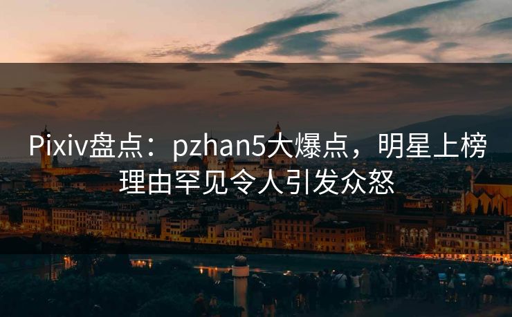 Pixiv盘点：pzhan5大爆点，明星上榜理由罕见令人引发众怒