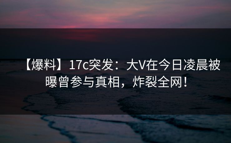 【爆料】17c突发：大V在今日凌晨被曝曾参与真相，炸裂全网！