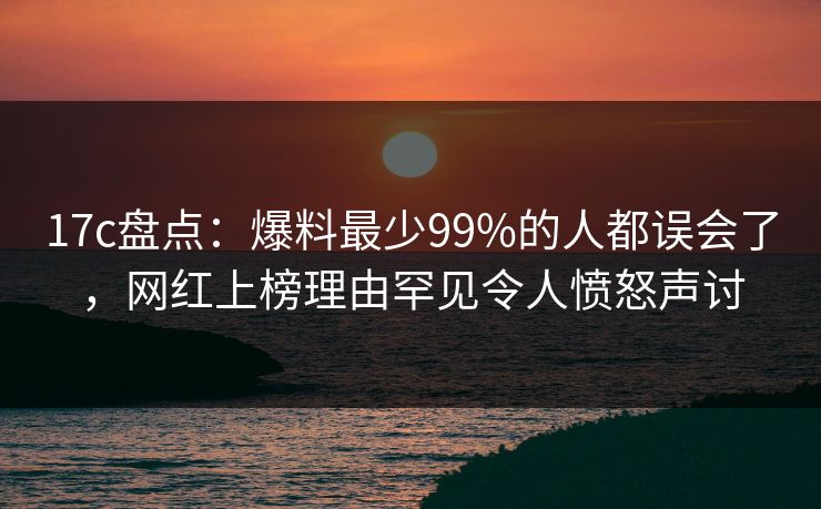 17c盘点：爆料最少99%的人都误会了，网红上榜理由罕见令人愤怒声讨