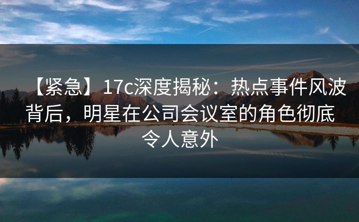 【紧急】17c深度揭秘：热点事件风波背后，明星在公司会议室的角色彻底令人意外