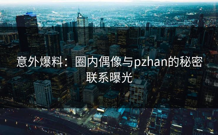 意外爆料：圈内偶像与pzhan的秘密联系曝光