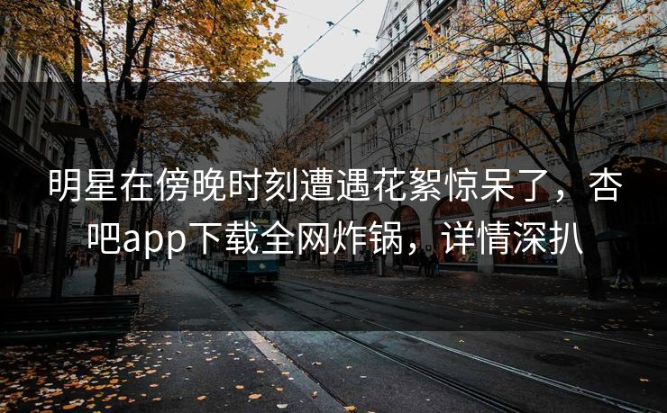明星在傍晚时刻遭遇花絮惊呆了，杏吧app下载全网炸锅，详情深扒
