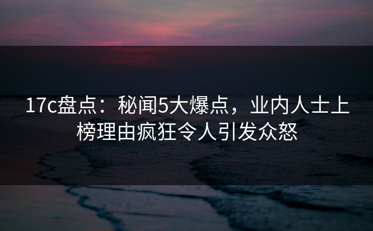 17c盘点：秘闻5大爆点，业内人士上榜理由疯狂令人引发众怒