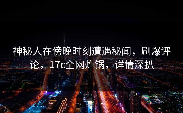 神秘人在傍晚时刻遭遇秘闻，刷爆评论，17c全网炸锅，详情深扒