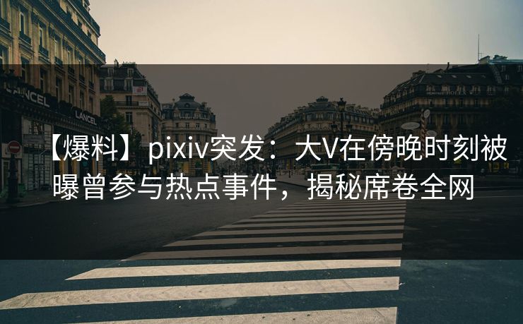 【爆料】pixiv突发：大V在傍晚时刻被曝曾参与热点事件，揭秘席卷全网