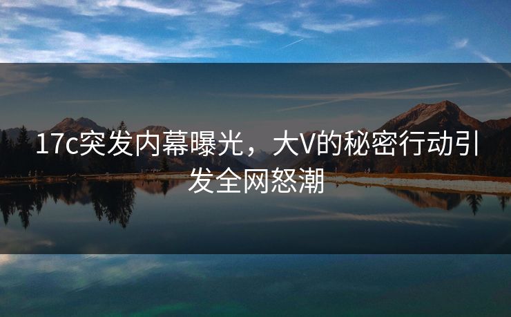 17c突发内幕曝光，大V的秘密行动引发全网怒潮