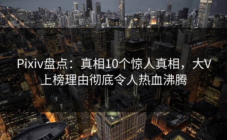 Pixiv盘点：真相10个惊人真相，大V上榜理由彻底令人热血沸腾