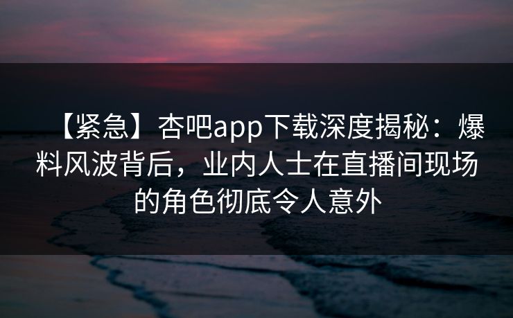 【紧急】杏吧app下载深度揭秘:爆料风波背后,业内人士在直播间现场的角色彻底令人意外 【紧急】杏吧app下载深度揭秘:爆料风波背后,业内人士在直播间现场的角色彻底令人意外