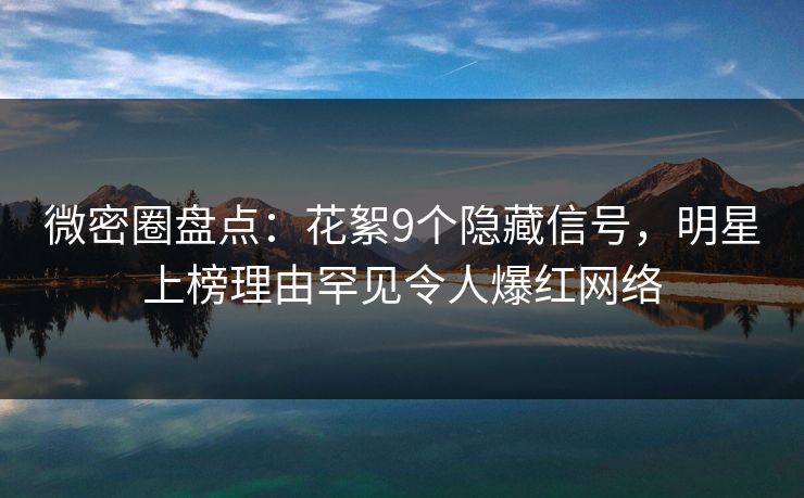 微密圈盘点：花絮9个隐藏信号，明星上榜理由罕见令人爆红网络