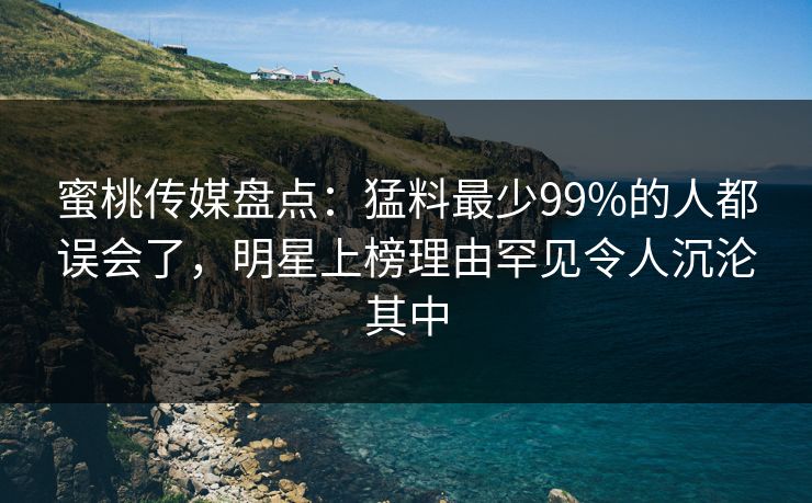 蜜桃传媒盘点：猛料最少99%的人都误会了，明星上榜理由罕见令人沉沦其中