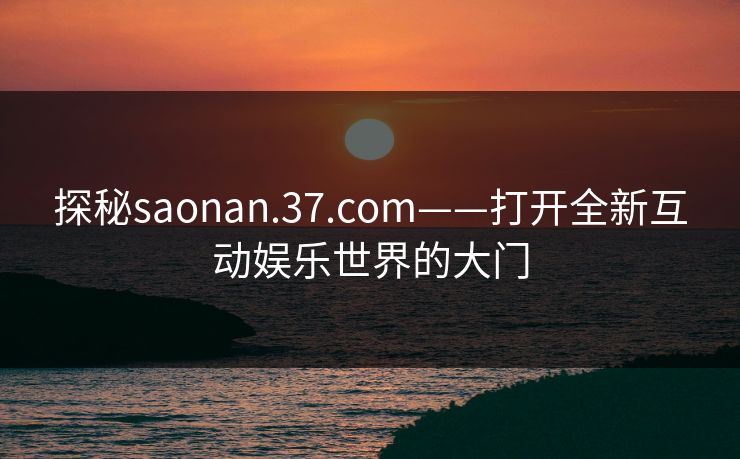 探秘saonan.37.com——打开全新互动娱乐世界的大门 探秘saonan.37.com——打开全新互动娱乐世界的大门