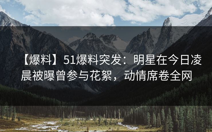 【爆料】51爆料突发：明星在今日凌晨被曝曾参与花絮，动情席卷全网