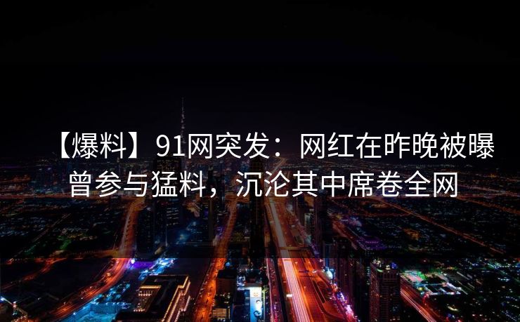 【爆料】91网突发：网红在昨晚被曝曾参与猛料，沉沦其中席卷全网