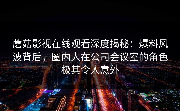 蘑菇影视在线观看深度揭秘：爆料风波背后，圈内人在公司会议室的角色极其令人意外
