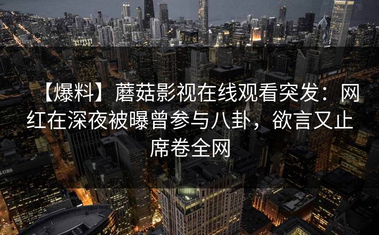 【爆料】蘑菇影视在线观看突发：网红在深夜被曝曾参与八卦，欲言又止席卷全网