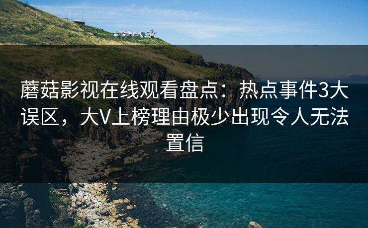 蘑菇影视在线观看盘点：热点事件3大误区，大V上榜理由极少出现令人无法置信