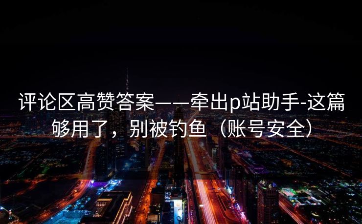 评论区高赞答案——牵出p站助手-这篇够用了，别被钓鱼（账号安全）