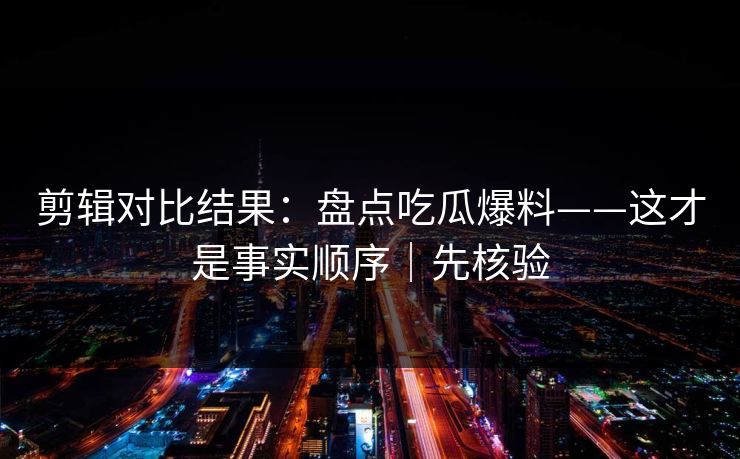 剪辑对比结果：盘点吃瓜爆料——这才是事实顺序｜先核验