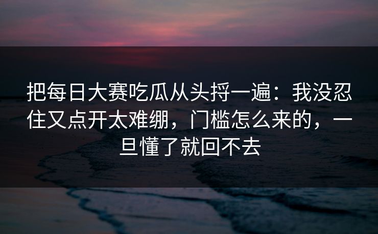 把每日大赛吃瓜从头捋一遍：我没忍住又点开太难绷，门槛怎么来的，一旦懂了就回不去
