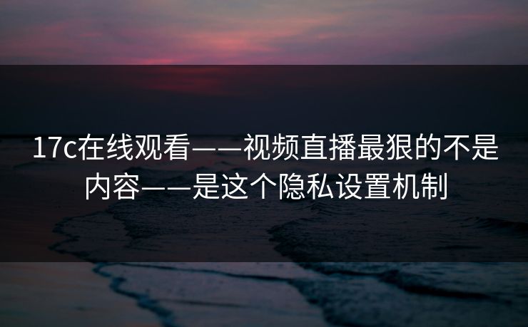 17c在线观看——视频直播最狠的不是内容——是这个隐私设置机制
