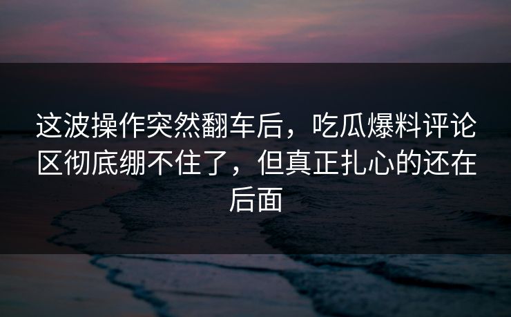 这波操作突然翻车后，吃瓜爆料评论区彻底绷不住了，但真正扎心的还在后面