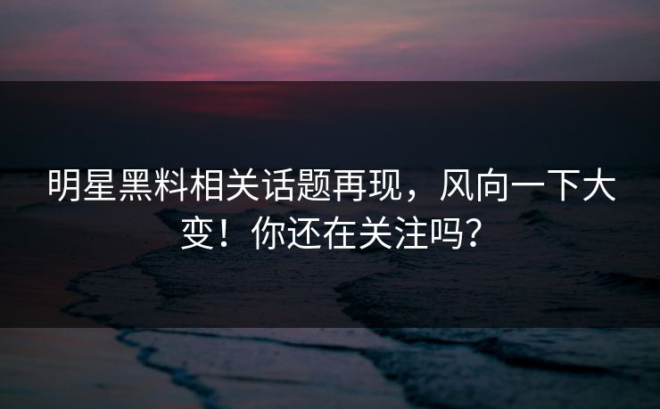 明星黑料相关话题再现，风向一下大变！你还在关注吗？